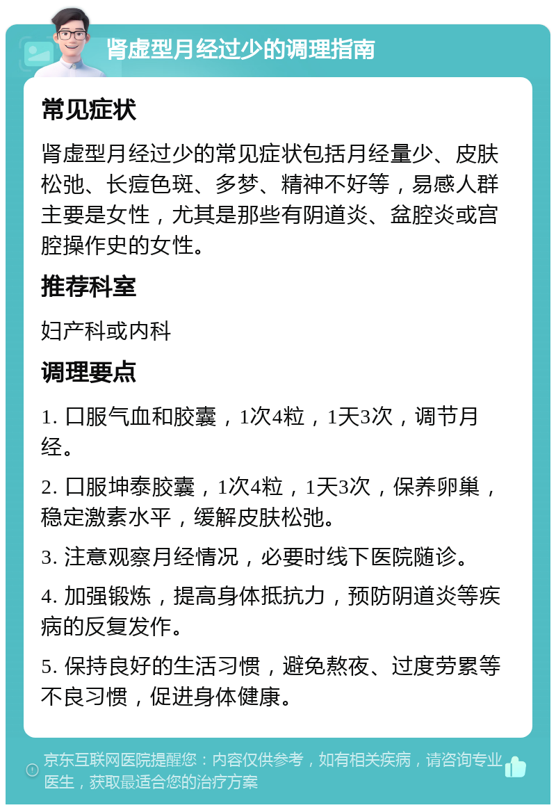 肾虚型月经过少的调理指南 常见症状 肾虚型月经过少的常见症状包括月经量少、皮肤松弛、长痘色斑、多梦、精神不好等，易感人群主要是女性，尤其是那些有阴道炎、盆腔炎或宫腔操作史的女性。 推荐科室 妇产科或内科 调理要点 1. 口服气血和胶囊，1次4粒，1天3次，调节月经。 2. 口服坤泰胶囊，1次4粒，1天3次，保养卵巢，稳定激素水平，缓解皮肤松弛。 3. 注意观察月经情况，必要时线下医院随诊。 4. 加强锻炼，提高身体抵抗力，预防阴道炎等疾病的反复发作。 5. 保持良好的生活习惯，避免熬夜、过度劳累等不良习惯，促进身体健康。