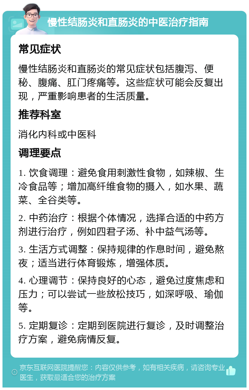 慢性结肠炎和直肠炎的中医治疗指南 常见症状 慢性结肠炎和直肠炎的常见症状包括腹泻、便秘、腹痛、肛门疼痛等。这些症状可能会反复出现，严重影响患者的生活质量。 推荐科室 消化内科或中医科 调理要点 1. 饮食调理：避免食用刺激性食物，如辣椒、生冷食品等；增加高纤维食物的摄入，如水果、蔬菜、全谷类等。 2. 中药治疗：根据个体情况，选择合适的中药方剂进行治疗，例如四君子汤、补中益气汤等。 3. 生活方式调整：保持规律的作息时间，避免熬夜；适当进行体育锻炼，增强体质。 4. 心理调节：保持良好的心态，避免过度焦虑和压力；可以尝试一些放松技巧，如深呼吸、瑜伽等。 5. 定期复诊：定期到医院进行复诊，及时调整治疗方案，避免病情反复。