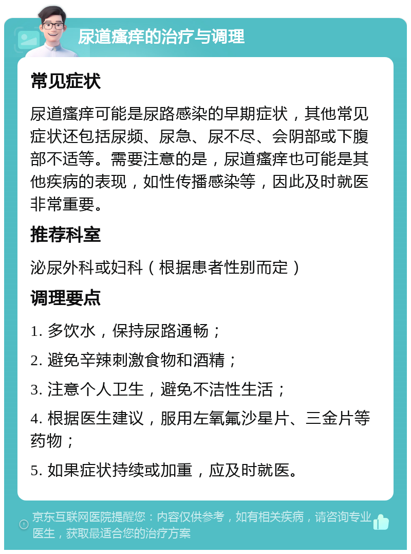 尿道瘙痒的治疗与调理 常见症状 尿道瘙痒可能是尿路感染的早期症状，其他常见症状还包括尿频、尿急、尿不尽、会阴部或下腹部不适等。需要注意的是，尿道瘙痒也可能是其他疾病的表现，如性传播感染等，因此及时就医非常重要。 推荐科室 泌尿外科或妇科（根据患者性别而定） 调理要点 1. 多饮水，保持尿路通畅； 2. 避免辛辣刺激食物和酒精； 3. 注意个人卫生，避免不洁性生活； 4. 根据医生建议，服用左氧氟沙星片、三金片等药物； 5. 如果症状持续或加重，应及时就医。