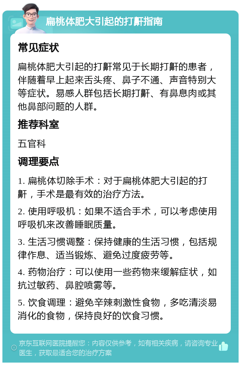 扁桃体肥大引起的打鼾指南 常见症状 扁桃体肥大引起的打鼾常见于长期打鼾的患者，伴随着早上起来舌头疼、鼻子不通、声音特别大等症状。易感人群包括长期打鼾、有鼻息肉或其他鼻部问题的人群。 推荐科室 五官科 调理要点 1. 扁桃体切除手术：对于扁桃体肥大引起的打鼾，手术是最有效的治疗方法。 2. 使用呼吸机：如果不适合手术，可以考虑使用呼吸机来改善睡眠质量。 3. 生活习惯调整：保持健康的生活习惯，包括规律作息、适当锻炼、避免过度疲劳等。 4. 药物治疗：可以使用一些药物来缓解症状，如抗过敏药、鼻腔喷雾等。 5. 饮食调理：避免辛辣刺激性食物，多吃清淡易消化的食物，保持良好的饮食习惯。