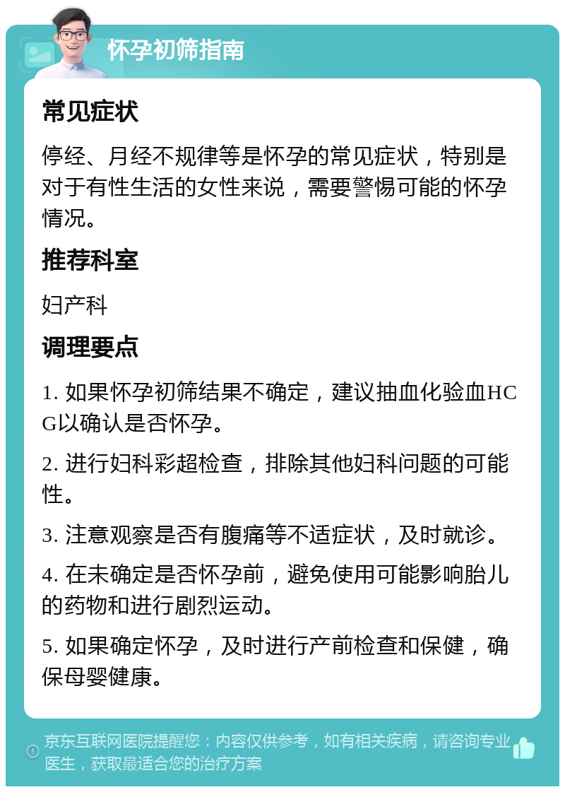 怀孕初筛指南 常见症状 停经、月经不规律等是怀孕的常见症状，特别是对于有性生活的女性来说，需要警惕可能的怀孕情况。 推荐科室 妇产科 调理要点 1. 如果怀孕初筛结果不确定，建议抽血化验血HCG以确认是否怀孕。 2. 进行妇科彩超检查，排除其他妇科问题的可能性。 3. 注意观察是否有腹痛等不适症状，及时就诊。 4. 在未确定是否怀孕前，避免使用可能影响胎儿的药物和进行剧烈运动。 5. 如果确定怀孕，及时进行产前检查和保健，确保母婴健康。