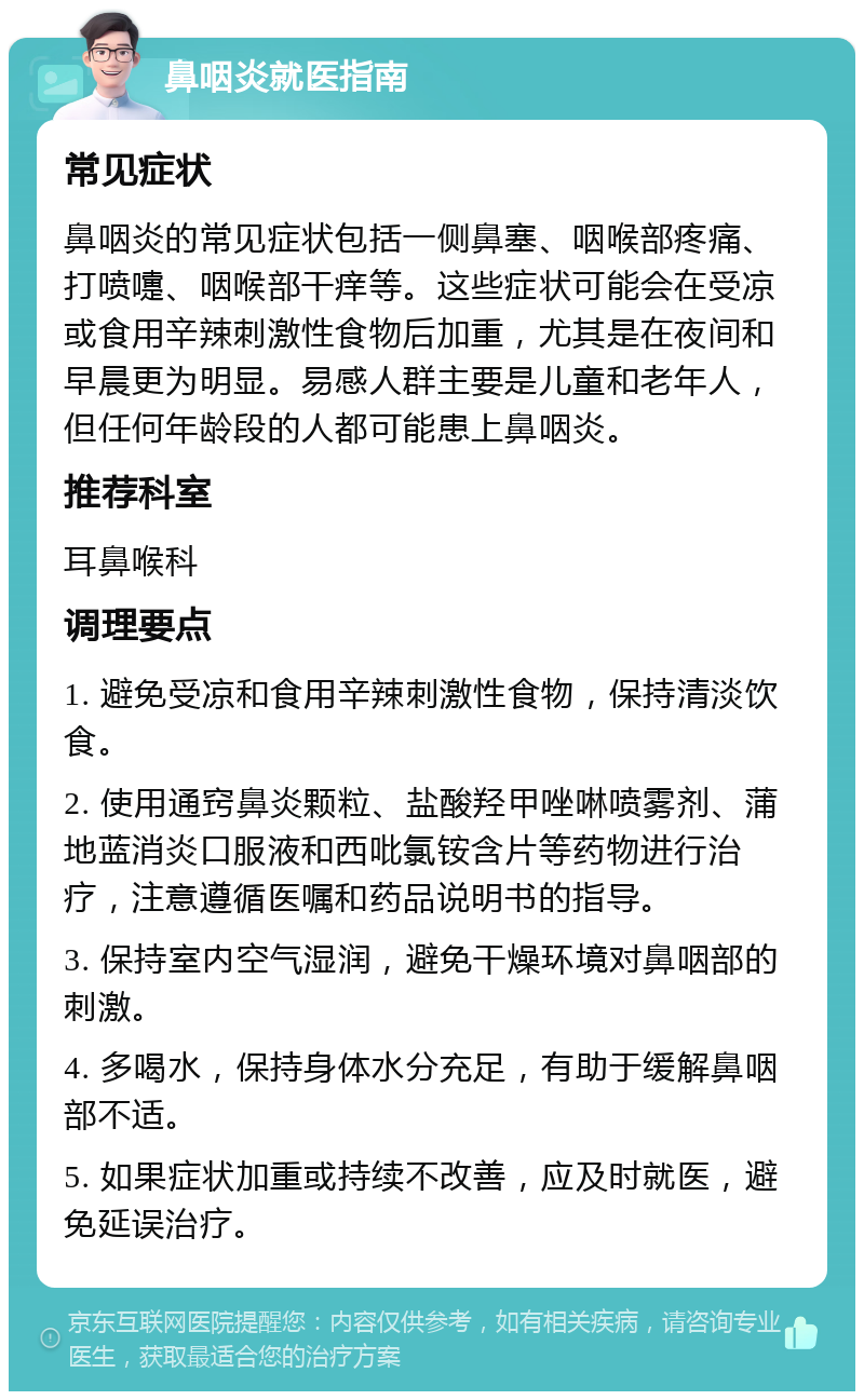 鼻咽炎就医指南 常见症状 鼻咽炎的常见症状包括一侧鼻塞、咽喉部疼痛、打喷嚏、咽喉部干痒等。这些症状可能会在受凉或食用辛辣刺激性食物后加重，尤其是在夜间和早晨更为明显。易感人群主要是儿童和老年人，但任何年龄段的人都可能患上鼻咽炎。 推荐科室 耳鼻喉科 调理要点 1. 避免受凉和食用辛辣刺激性食物，保持清淡饮食。 2. 使用通窍鼻炎颗粒、盐酸羟甲唑啉喷雾剂、蒲地蓝消炎口服液和西吡氯铵含片等药物进行治疗，注意遵循医嘱和药品说明书的指导。 3. 保持室内空气湿润，避免干燥环境对鼻咽部的刺激。 4. 多喝水，保持身体水分充足，有助于缓解鼻咽部不适。 5. 如果症状加重或持续不改善，应及时就医，避免延误治疗。