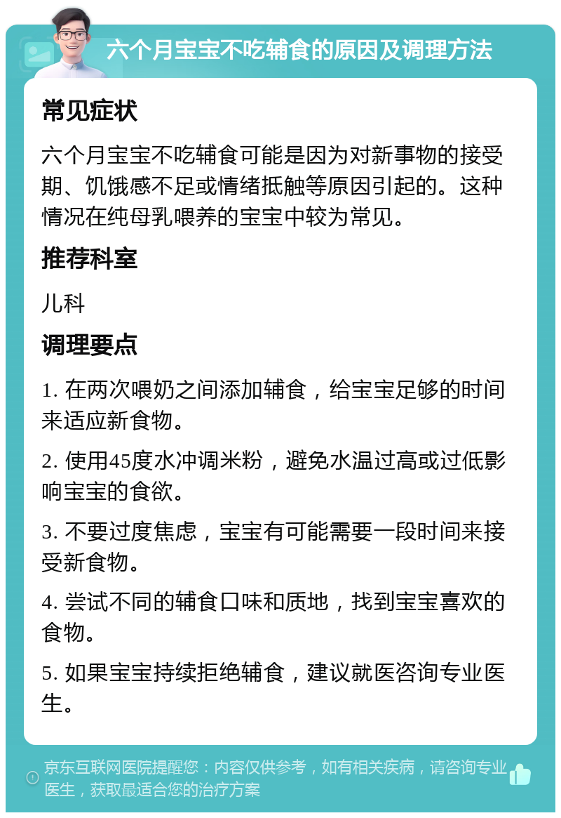 六个月宝宝不吃辅食的原因及调理方法 常见症状 六个月宝宝不吃辅食可能是因为对新事物的接受期、饥饿感不足或情绪抵触等原因引起的。这种情况在纯母乳喂养的宝宝中较为常见。 推荐科室 儿科 调理要点 1. 在两次喂奶之间添加辅食，给宝宝足够的时间来适应新食物。 2. 使用45度水冲调米粉，避免水温过高或过低影响宝宝的食欲。 3. 不要过度焦虑，宝宝有可能需要一段时间来接受新食物。 4. 尝试不同的辅食口味和质地，找到宝宝喜欢的食物。 5. 如果宝宝持续拒绝辅食，建议就医咨询专业医生。