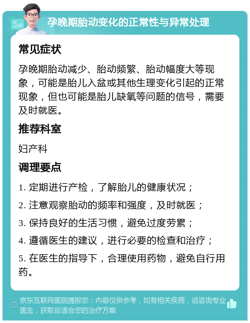 孕晚期胎动变化的正常性与异常处理 常见症状 孕晚期胎动减少、胎动频繁、胎动幅度大等现象，可能是胎儿入盆或其他生理变化引起的正常现象，但也可能是胎儿缺氧等问题的信号，需要及时就医。 推荐科室 妇产科 调理要点 1. 定期进行产检，了解胎儿的健康状况； 2. 注意观察胎动的频率和强度，及时就医； 3. 保持良好的生活习惯，避免过度劳累； 4. 遵循医生的建议，进行必要的检查和治疗； 5. 在医生的指导下，合理使用药物，避免自行用药。