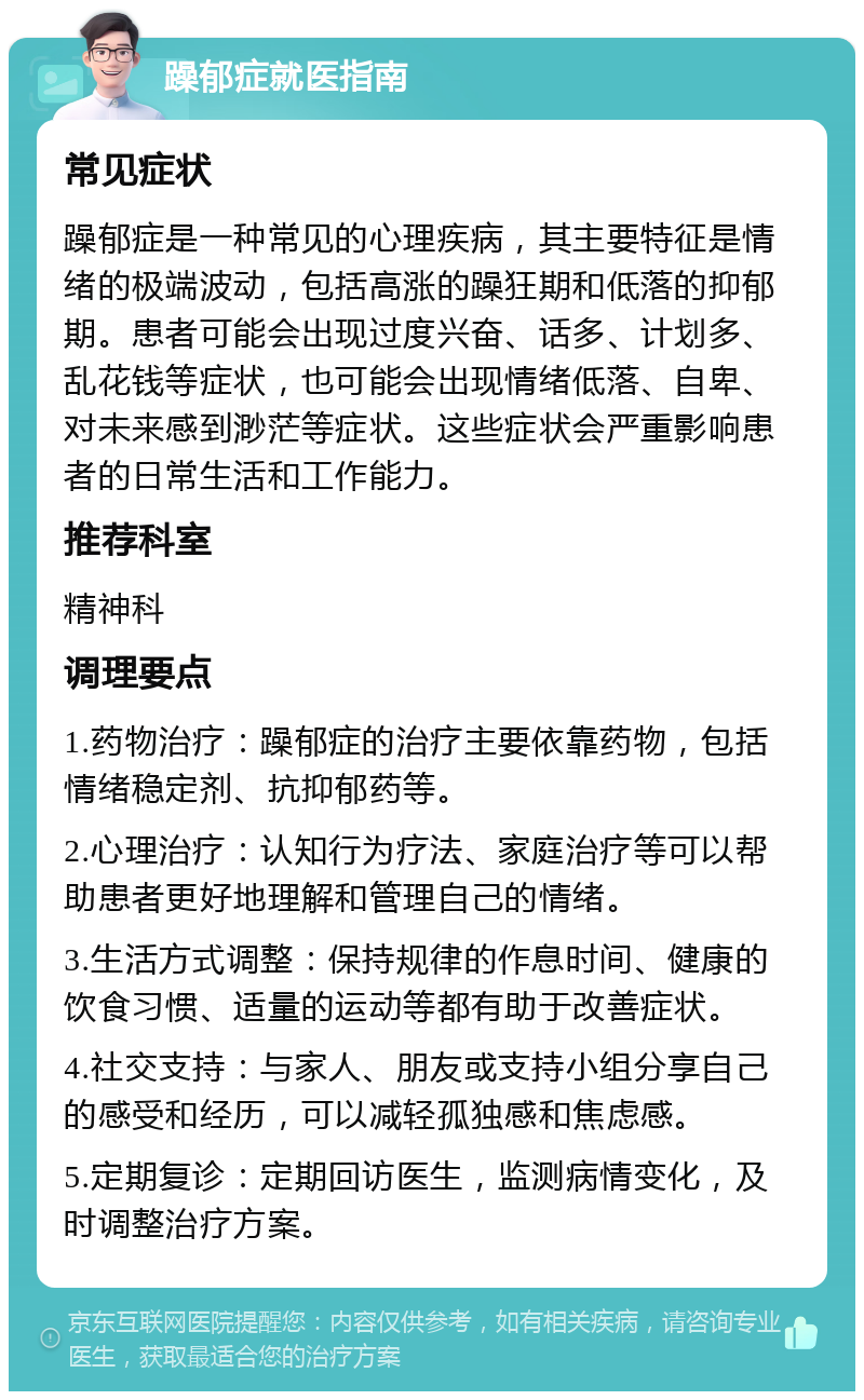 躁郁症就医指南 常见症状 躁郁症是一种常见的心理疾病，其主要特征是情绪的极端波动，包括高涨的躁狂期和低落的抑郁期。患者可能会出现过度兴奋、话多、计划多、乱花钱等症状，也可能会出现情绪低落、自卑、对未来感到渺茫等症状。这些症状会严重影响患者的日常生活和工作能力。 推荐科室 精神科 调理要点 1.药物治疗：躁郁症的治疗主要依靠药物，包括情绪稳定剂、抗抑郁药等。 2.心理治疗：认知行为疗法、家庭治疗等可以帮助患者更好地理解和管理自己的情绪。 3.生活方式调整：保持规律的作息时间、健康的饮食习惯、适量的运动等都有助于改善症状。 4.社交支持：与家人、朋友或支持小组分享自己的感受和经历，可以减轻孤独感和焦虑感。 5.定期复诊：定期回访医生，监测病情变化，及时调整治疗方案。