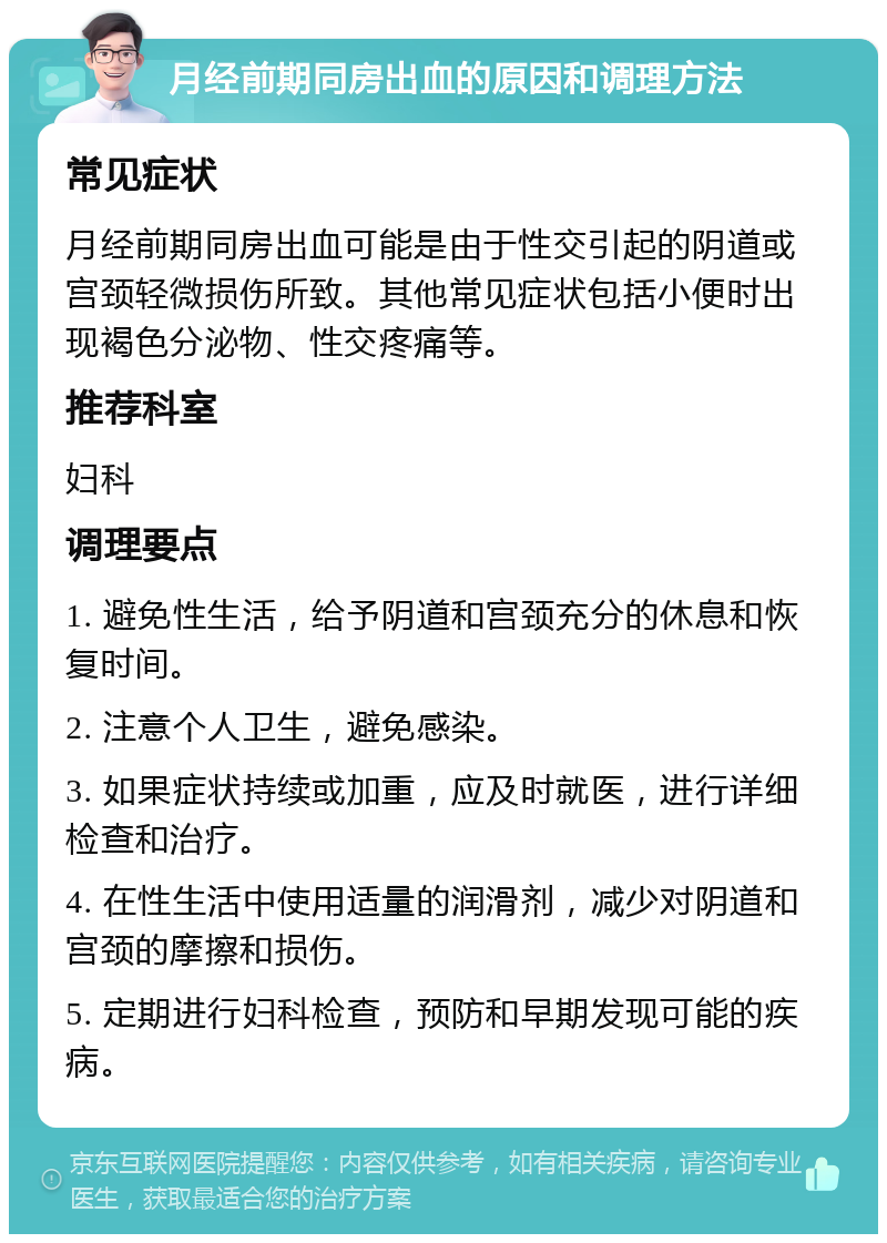 月经前期同房出血的原因和调理方法 常见症状 月经前期同房出血可能是由于性交引起的阴道或宫颈轻微损伤所致。其他常见症状包括小便时出现褐色分泌物、性交疼痛等。 推荐科室 妇科 调理要点 1. 避免性生活，给予阴道和宫颈充分的休息和恢复时间。 2. 注意个人卫生，避免感染。 3. 如果症状持续或加重，应及时就医，进行详细检查和治疗。 4. 在性生活中使用适量的润滑剂，减少对阴道和宫颈的摩擦和损伤。 5. 定期进行妇科检查，预防和早期发现可能的疾病。