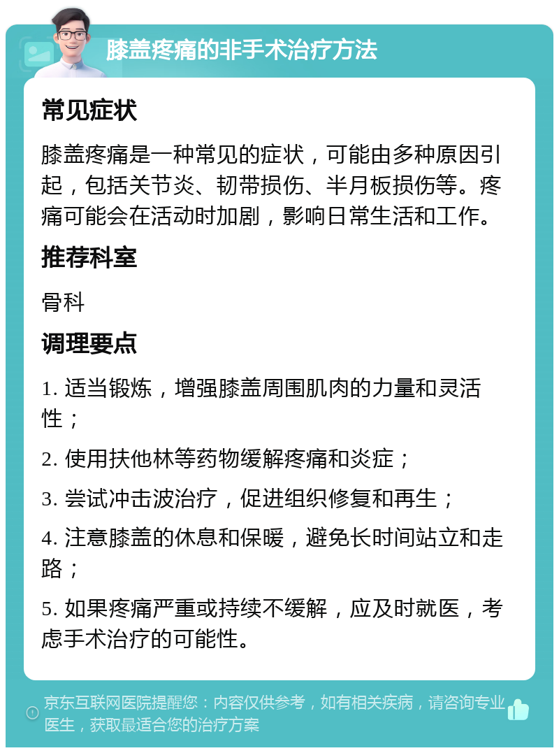 膝盖疼痛的非手术治疗方法 常见症状 膝盖疼痛是一种常见的症状，可能由多种原因引起，包括关节炎、韧带损伤、半月板损伤等。疼痛可能会在活动时加剧，影响日常生活和工作。 推荐科室 骨科 调理要点 1. 适当锻炼，增强膝盖周围肌肉的力量和灵活性； 2. 使用扶他林等药物缓解疼痛和炎症； 3. 尝试冲击波治疗，促进组织修复和再生； 4. 注意膝盖的休息和保暖，避免长时间站立和走路； 5. 如果疼痛严重或持续不缓解，应及时就医，考虑手术治疗的可能性。