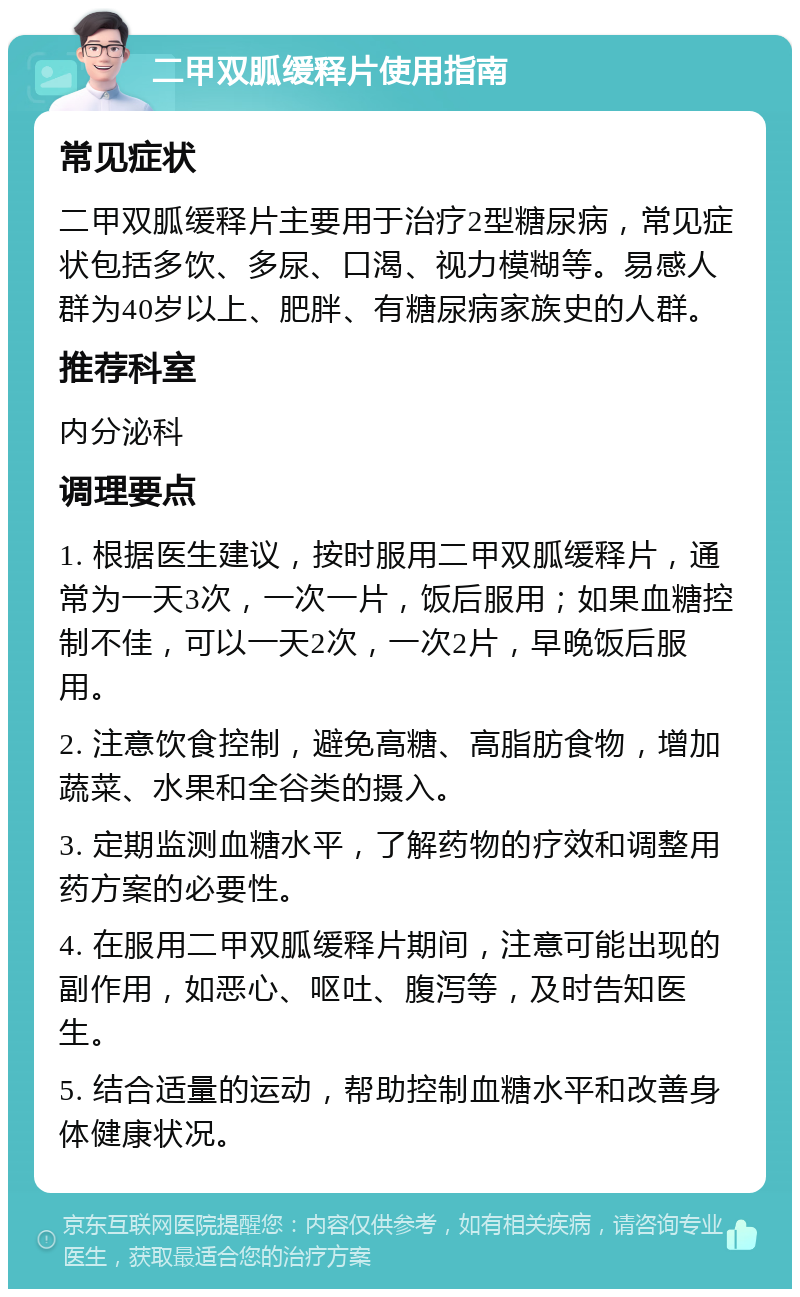 二甲双胍缓释片使用指南 常见症状 二甲双胍缓释片主要用于治疗2型糖尿病，常见症状包括多饮、多尿、口渴、视力模糊等。易感人群为40岁以上、肥胖、有糖尿病家族史的人群。 推荐科室 内分泌科 调理要点 1. 根据医生建议，按时服用二甲双胍缓释片，通常为一天3次，一次一片，饭后服用；如果血糖控制不佳，可以一天2次，一次2片，早晚饭后服用。 2. 注意饮食控制，避免高糖、高脂肪食物，增加蔬菜、水果和全谷类的摄入。 3. 定期监测血糖水平，了解药物的疗效和调整用药方案的必要性。 4. 在服用二甲双胍缓释片期间，注意可能出现的副作用，如恶心、呕吐、腹泻等，及时告知医生。 5. 结合适量的运动，帮助控制血糖水平和改善身体健康状况。