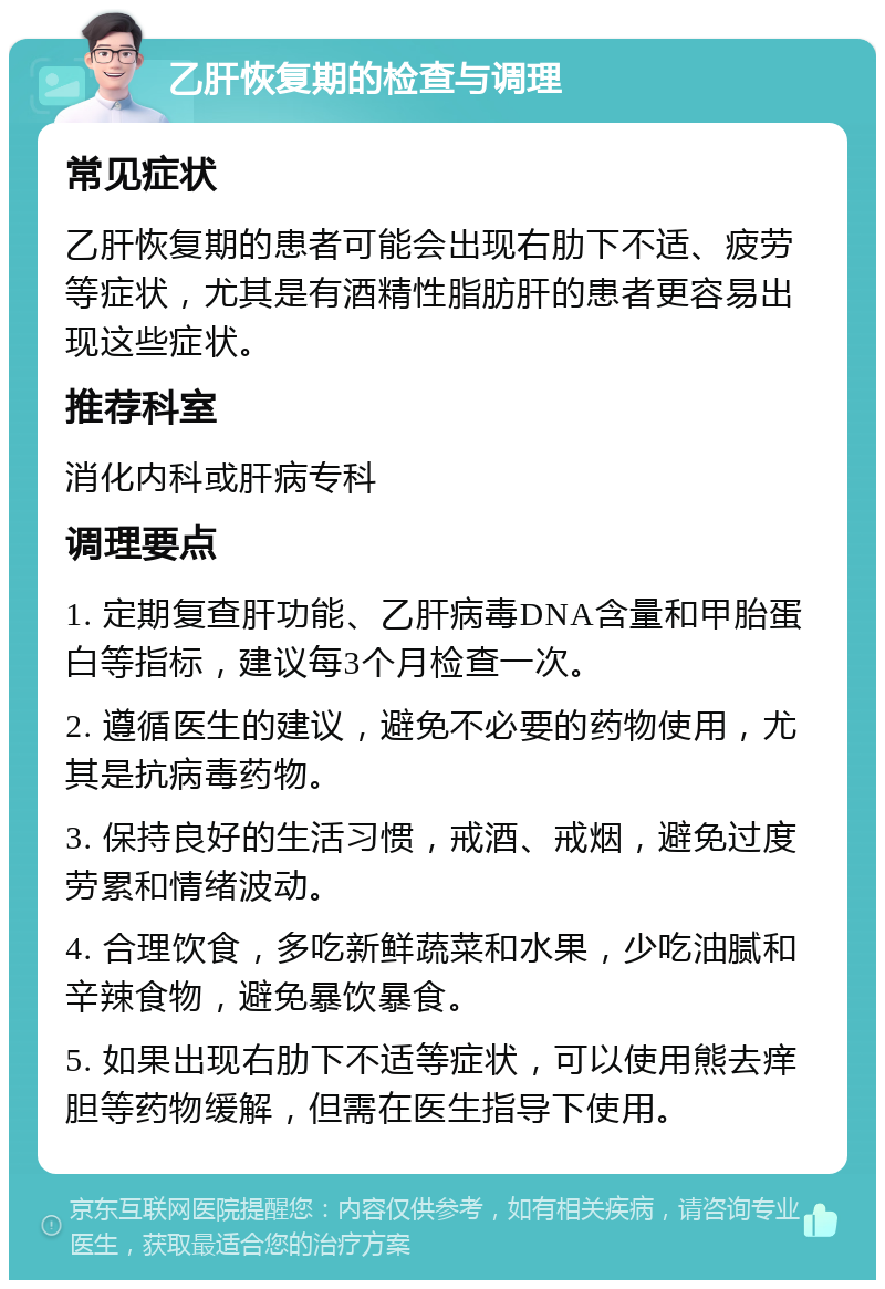 乙肝恢复期的检查与调理 常见症状 乙肝恢复期的患者可能会出现右肋下不适、疲劳等症状，尤其是有酒精性脂肪肝的患者更容易出现这些症状。 推荐科室 消化内科或肝病专科 调理要点 1. 定期复查肝功能、乙肝病毒DNA含量和甲胎蛋白等指标，建议每3个月检查一次。 2. 遵循医生的建议，避免不必要的药物使用，尤其是抗病毒药物。 3. 保持良好的生活习惯，戒酒、戒烟，避免过度劳累和情绪波动。 4. 合理饮食，多吃新鲜蔬菜和水果，少吃油腻和辛辣食物，避免暴饮暴食。 5. 如果出现右肋下不适等症状，可以使用熊去痒胆等药物缓解，但需在医生指导下使用。