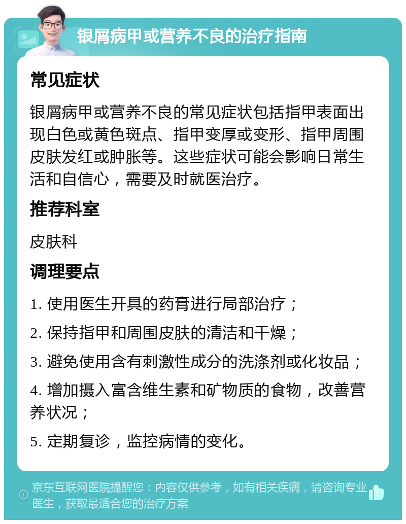 银屑病甲或营养不良的治疗指南 常见症状 银屑病甲或营养不良的常见症状包括指甲表面出现白色或黄色斑点、指甲变厚或变形、指甲周围皮肤发红或肿胀等。这些症状可能会影响日常生活和自信心，需要及时就医治疗。 推荐科室 皮肤科 调理要点 1. 使用医生开具的药膏进行局部治疗； 2. 保持指甲和周围皮肤的清洁和干燥； 3. 避免使用含有刺激性成分的洗涤剂或化妆品； 4. 增加摄入富含维生素和矿物质的食物，改善营养状况； 5. 定期复诊，监控病情的变化。