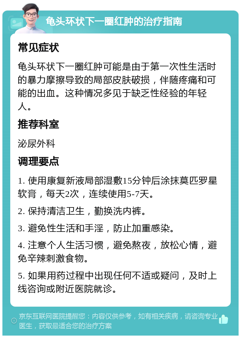 龟头环状下一圈红肿的治疗指南 常见症状 龟头环状下一圈红肿可能是由于第一次性生活时的暴力摩擦导致的局部皮肤破损，伴随疼痛和可能的出血。这种情况多见于缺乏性经验的年轻人。 推荐科室 泌尿外科 调理要点 1. 使用康复新液局部湿敷15分钟后涂抹莫匹罗星软膏，每天2次，连续使用5-7天。 2. 保持清洁卫生，勤换洗内裤。 3. 避免性生活和手淫，防止加重感染。 4. 注意个人生活习惯，避免熬夜，放松心情，避免辛辣刺激食物。 5. 如果用药过程中出现任何不适或疑问，及时上线咨询或附近医院就诊。