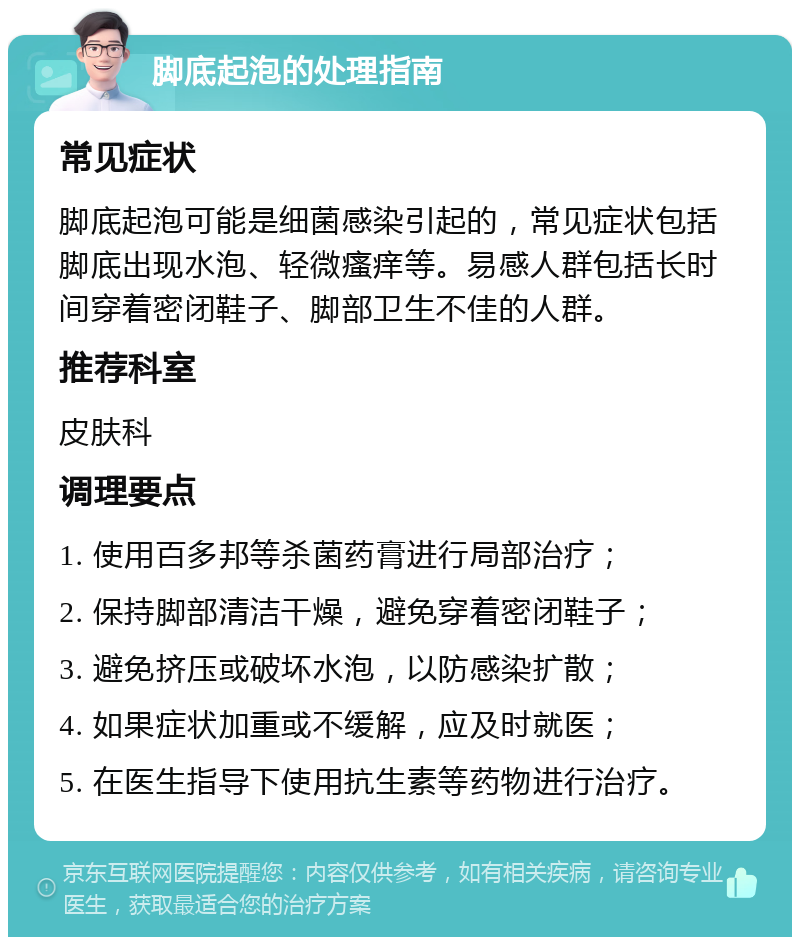 脚底起泡的处理指南 常见症状 脚底起泡可能是细菌感染引起的，常见症状包括脚底出现水泡、轻微瘙痒等。易感人群包括长时间穿着密闭鞋子、脚部卫生不佳的人群。 推荐科室 皮肤科 调理要点 1. 使用百多邦等杀菌药膏进行局部治疗； 2. 保持脚部清洁干燥，避免穿着密闭鞋子； 3. 避免挤压或破坏水泡，以防感染扩散； 4. 如果症状加重或不缓解，应及时就医； 5. 在医生指导下使用抗生素等药物进行治疗。