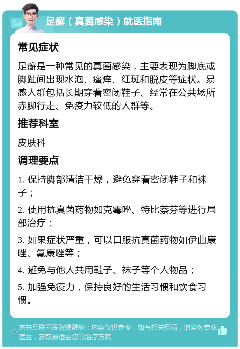 足癣（真菌感染）就医指南 常见症状 足癣是一种常见的真菌感染，主要表现为脚底或脚趾间出现水泡、瘙痒、红斑和脱皮等症状。易感人群包括长期穿着密闭鞋子、经常在公共场所赤脚行走、免疫力较低的人群等。 推荐科室 皮肤科 调理要点 1. 保持脚部清洁干燥，避免穿着密闭鞋子和袜子； 2. 使用抗真菌药物如克霉唑、特比萘芬等进行局部治疗； 3. 如果症状严重，可以口服抗真菌药物如伊曲康唑、氟康唑等； 4. 避免与他人共用鞋子、袜子等个人物品； 5. 加强免疫力，保持良好的生活习惯和饮食习惯。