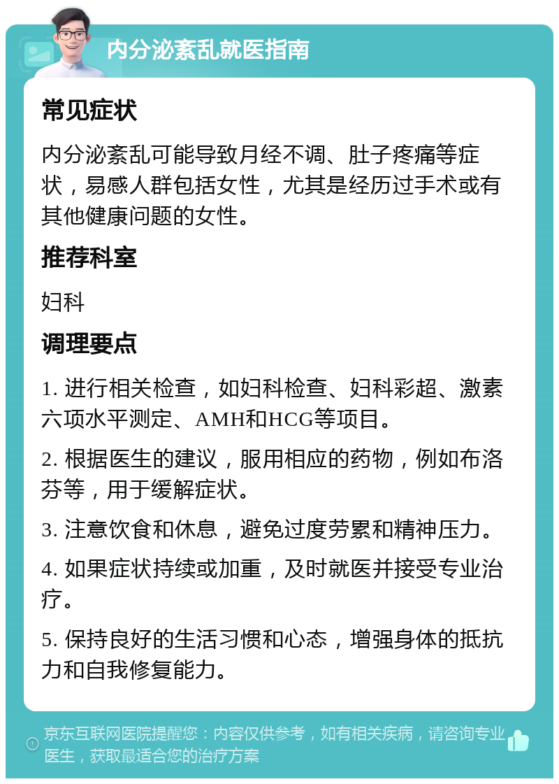 内分泌紊乱就医指南 常见症状 内分泌紊乱可能导致月经不调、肚子疼痛等症状，易感人群包括女性，尤其是经历过手术或有其他健康问题的女性。 推荐科室 妇科 调理要点 1. 进行相关检查，如妇科检查、妇科彩超、激素六项水平测定、AMH和HCG等项目。 2. 根据医生的建议，服用相应的药物，例如布洛芬等，用于缓解症状。 3. 注意饮食和休息，避免过度劳累和精神压力。 4. 如果症状持续或加重，及时就医并接受专业治疗。 5. 保持良好的生活习惯和心态，增强身体的抵抗力和自我修复能力。