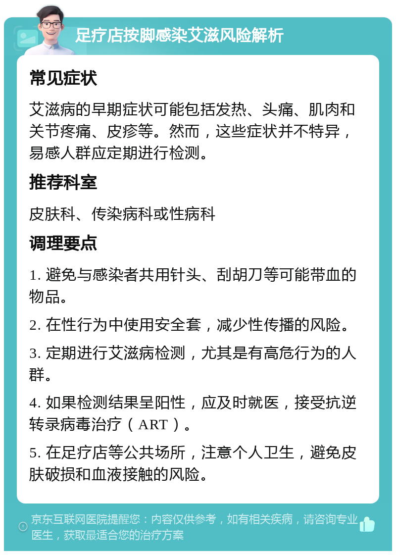 足疗店按脚感染艾滋风险解析 常见症状 艾滋病的早期症状可能包括发热、头痛、肌肉和关节疼痛、皮疹等。然而，这些症状并不特异，易感人群应定期进行检测。 推荐科室 皮肤科、传染病科或性病科 调理要点 1. 避免与感染者共用针头、刮胡刀等可能带血的物品。 2. 在性行为中使用安全套，减少性传播的风险。 3. 定期进行艾滋病检测，尤其是有高危行为的人群。 4. 如果检测结果呈阳性，应及时就医，接受抗逆转录病毒治疗（ART）。 5. 在足疗店等公共场所，注意个人卫生，避免皮肤破损和血液接触的风险。