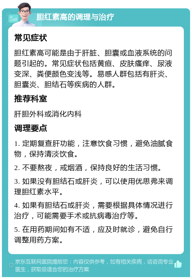 胆红素高的调理与治疗 常见症状 胆红素高可能是由于肝脏、胆囊或血液系统的问题引起的。常见症状包括黄疸、皮肤瘙痒、尿液变深、粪便颜色变浅等。易感人群包括有肝炎、胆囊炎、胆结石等疾病的人群。 推荐科室 肝胆外科或消化内科 调理要点 1. 定期复查肝功能，注意饮食习惯，避免油腻食物，保持清淡饮食。 2. 不要熬夜，戒烟酒，保持良好的生活习惯。 3. 如果没有胆结石或肝炎，可以使用优思弗来调理胆红素水平。 4. 如果有胆结石或肝炎，需要根据具体情况进行治疗，可能需要手术或抗病毒治疗等。 5. 在用药期间如有不适，应及时就诊，避免自行调整用药方案。