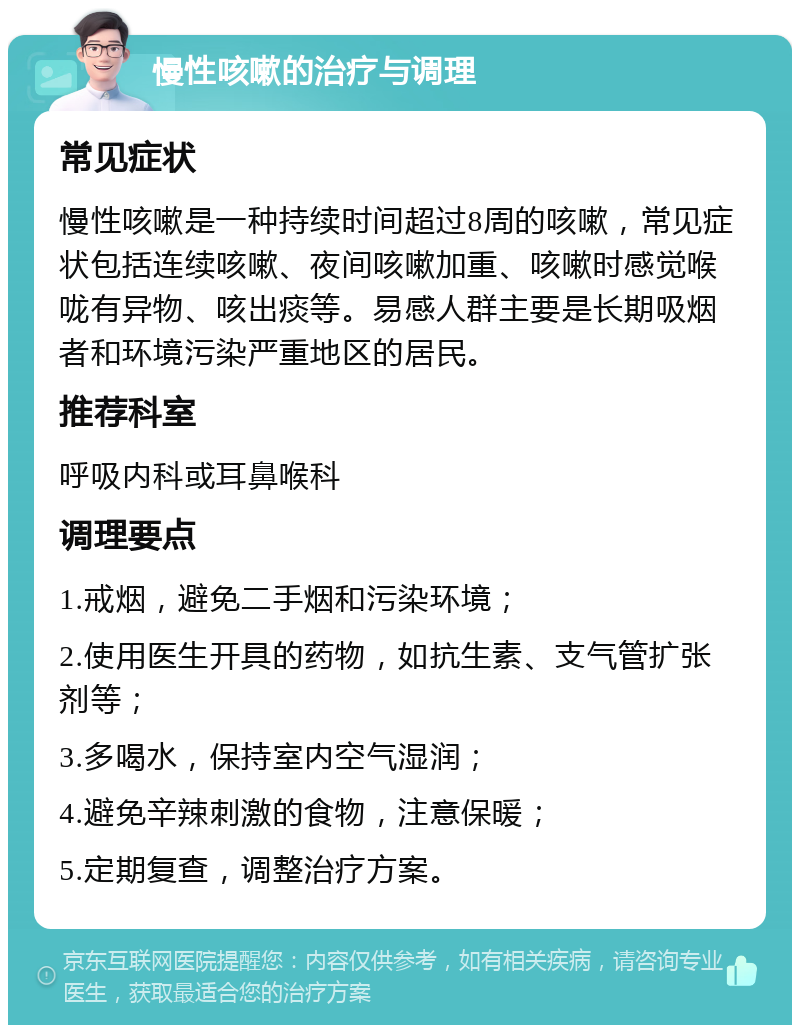 慢性咳嗽的治疗与调理 常见症状 慢性咳嗽是一种持续时间超过8周的咳嗽，常见症状包括连续咳嗽、夜间咳嗽加重、咳嗽时感觉喉咙有异物、咳出痰等。易感人群主要是长期吸烟者和环境污染严重地区的居民。 推荐科室 呼吸内科或耳鼻喉科 调理要点 1.戒烟，避免二手烟和污染环境； 2.使用医生开具的药物，如抗生素、支气管扩张剂等； 3.多喝水，保持室内空气湿润； 4.避免辛辣刺激的食物，注意保暖； 5.定期复查，调整治疗方案。