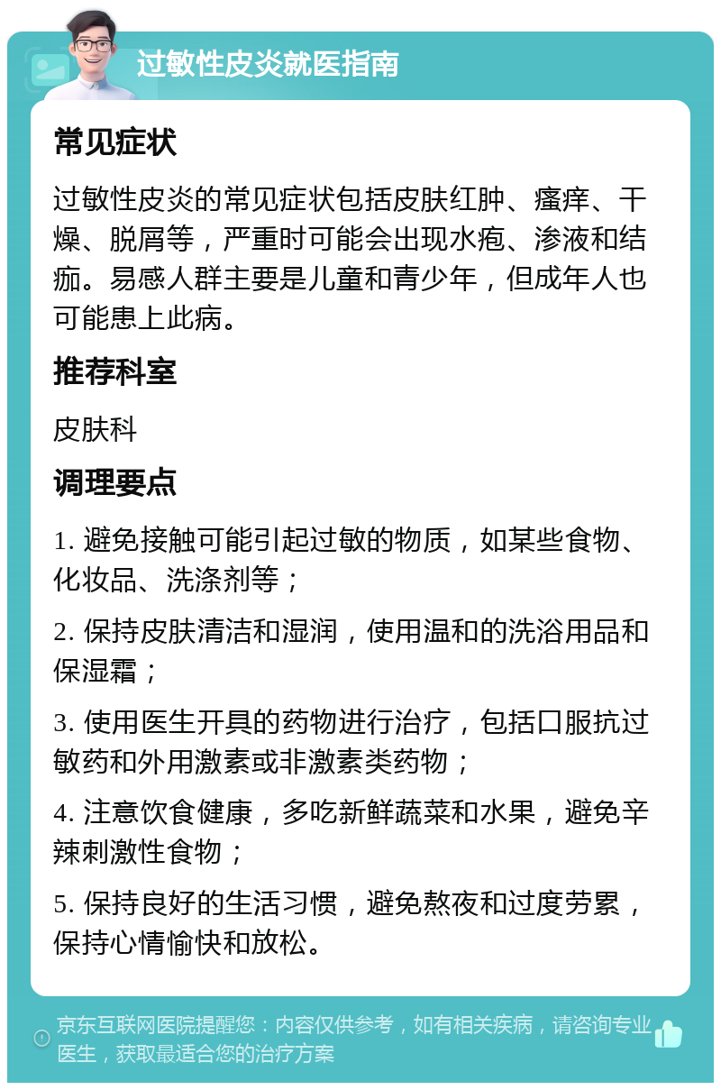 过敏性皮炎就医指南 常见症状 过敏性皮炎的常见症状包括皮肤红肿、瘙痒、干燥、脱屑等，严重时可能会出现水疱、渗液和结痂。易感人群主要是儿童和青少年，但成年人也可能患上此病。 推荐科室 皮肤科 调理要点 1. 避免接触可能引起过敏的物质，如某些食物、化妆品、洗涤剂等； 2. 保持皮肤清洁和湿润，使用温和的洗浴用品和保湿霜； 3. 使用医生开具的药物进行治疗，包括口服抗过敏药和外用激素或非激素类药物； 4. 注意饮食健康，多吃新鲜蔬菜和水果，避免辛辣刺激性食物； 5. 保持良好的生活习惯，避免熬夜和过度劳累，保持心情愉快和放松。