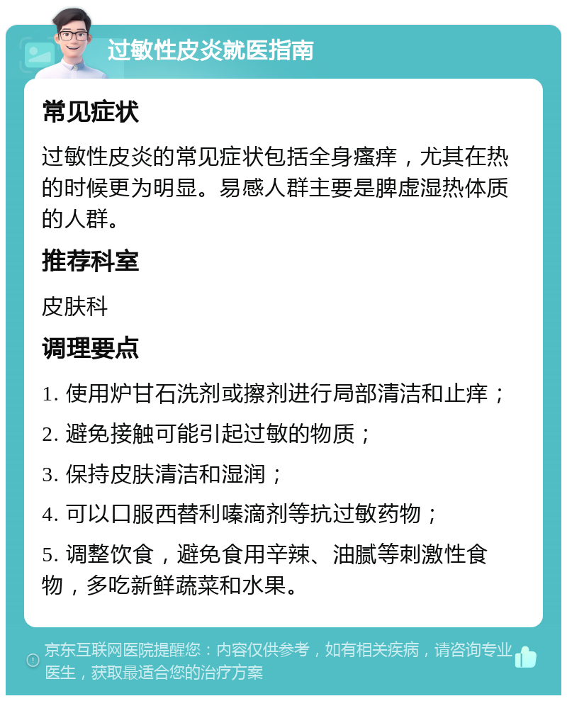 过敏性皮炎就医指南 常见症状 过敏性皮炎的常见症状包括全身瘙痒，尤其在热的时候更为明显。易感人群主要是脾虚湿热体质的人群。 推荐科室 皮肤科 调理要点 1. 使用炉甘石洗剂或擦剂进行局部清洁和止痒； 2. 避免接触可能引起过敏的物质； 3. 保持皮肤清洁和湿润； 4. 可以口服西替利嗪滴剂等抗过敏药物； 5. 调整饮食，避免食用辛辣、油腻等刺激性食物，多吃新鲜蔬菜和水果。