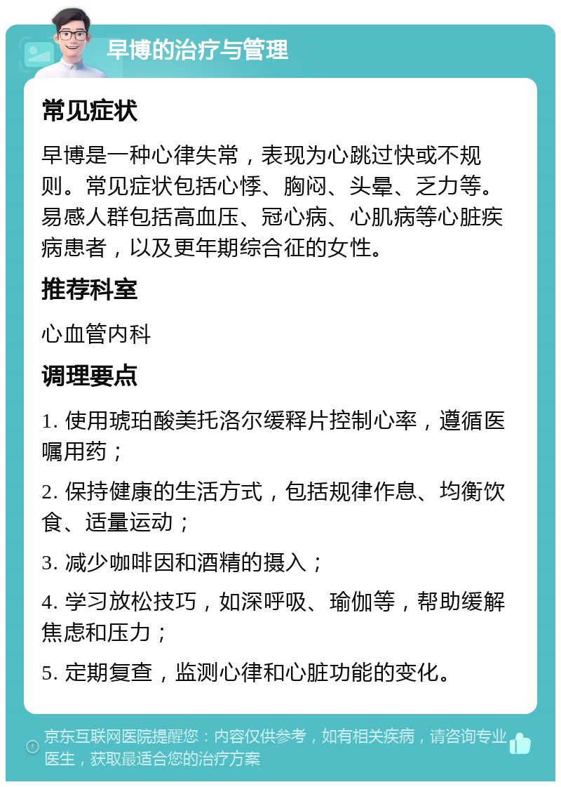 早博的治疗与管理 常见症状 早博是一种心律失常，表现为心跳过快或不规则。常见症状包括心悸、胸闷、头晕、乏力等。易感人群包括高血压、冠心病、心肌病等心脏疾病患者，以及更年期综合征的女性。 推荐科室 心血管内科 调理要点 1. 使用琥珀酸美托洛尔缓释片控制心率，遵循医嘱用药； 2. 保持健康的生活方式，包括规律作息、均衡饮食、适量运动； 3. 减少咖啡因和酒精的摄入； 4. 学习放松技巧，如深呼吸、瑜伽等，帮助缓解焦虑和压力； 5. 定期复查，监测心律和心脏功能的变化。