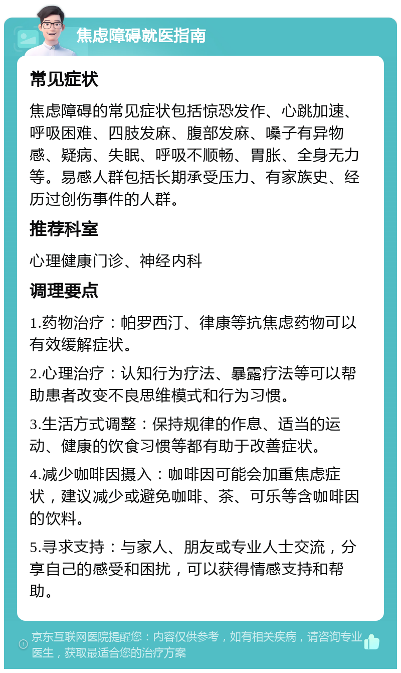 焦虑障碍就医指南 常见症状 焦虑障碍的常见症状包括惊恐发作、心跳加速、呼吸困难、四肢发麻、腹部发麻、嗓子有异物感、疑病、失眠、呼吸不顺畅、胃胀、全身无力等。易感人群包括长期承受压力、有家族史、经历过创伤事件的人群。 推荐科室 心理健康门诊、神经内科 调理要点 1.药物治疗：帕罗西汀、律康等抗焦虑药物可以有效缓解症状。 2.心理治疗：认知行为疗法、暴露疗法等可以帮助患者改变不良思维模式和行为习惯。 3.生活方式调整：保持规律的作息、适当的运动、健康的饮食习惯等都有助于改善症状。 4.减少咖啡因摄入：咖啡因可能会加重焦虑症状，建议减少或避免咖啡、茶、可乐等含咖啡因的饮料。 5.寻求支持：与家人、朋友或专业人士交流，分享自己的感受和困扰，可以获得情感支持和帮助。