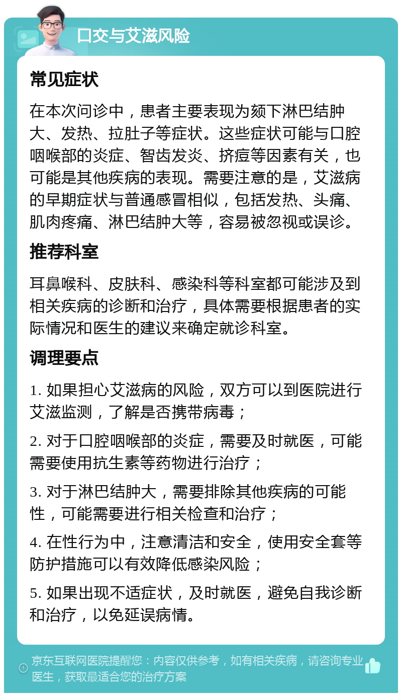 口交与艾滋风险 常见症状 在本次问诊中，患者主要表现为颏下淋巴结肿大、发热、拉肚子等症状。这些症状可能与口腔咽喉部的炎症、智齿发炎、挤痘等因素有关，也可能是其他疾病的表现。需要注意的是，艾滋病的早期症状与普通感冒相似，包括发热、头痛、肌肉疼痛、淋巴结肿大等，容易被忽视或误诊。 推荐科室 耳鼻喉科、皮肤科、感染科等科室都可能涉及到相关疾病的诊断和治疗，具体需要根据患者的实际情况和医生的建议来确定就诊科室。 调理要点 1. 如果担心艾滋病的风险，双方可以到医院进行艾滋监测，了解是否携带病毒； 2. 对于口腔咽喉部的炎症，需要及时就医，可能需要使用抗生素等药物进行治疗； 3. 对于淋巴结肿大，需要排除其他疾病的可能性，可能需要进行相关检查和治疗； 4. 在性行为中，注意清洁和安全，使用安全套等防护措施可以有效降低感染风险； 5. 如果出现不适症状，及时就医，避免自我诊断和治疗，以免延误病情。