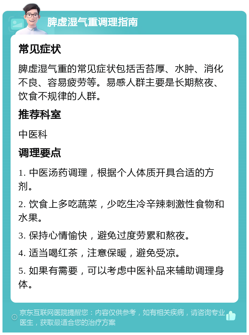 脾虚湿气重调理指南 常见症状 脾虚湿气重的常见症状包括舌苔厚、水肿、消化不良、容易疲劳等。易感人群主要是长期熬夜、饮食不规律的人群。 推荐科室 中医科 调理要点 1. 中医汤药调理，根据个人体质开具合适的方剂。 2. 饮食上多吃蔬菜，少吃生冷辛辣刺激性食物和水果。 3. 保持心情愉快，避免过度劳累和熬夜。 4. 适当喝红茶，注意保暖，避免受凉。 5. 如果有需要，可以考虑中医补品来辅助调理身体。