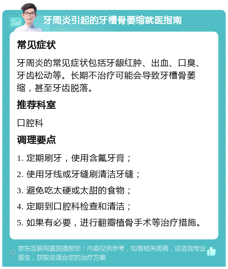 牙周炎引起的牙槽骨萎缩就医指南 常见症状 牙周炎的常见症状包括牙龈红肿、出血、口臭、牙齿松动等。长期不治疗可能会导致牙槽骨萎缩，甚至牙齿脱落。 推荐科室 口腔科 调理要点 1. 定期刷牙，使用含氟牙膏； 2. 使用牙线或牙缝刷清洁牙缝； 3. 避免吃太硬或太甜的食物； 4. 定期到口腔科检查和清洁； 5. 如果有必要，进行翻瓣植骨手术等治疗措施。