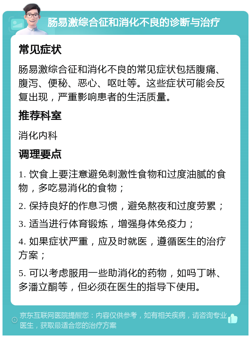 肠易激综合征和消化不良的诊断与治疗 常见症状 肠易激综合征和消化不良的常见症状包括腹痛、腹泻、便秘、恶心、呕吐等。这些症状可能会反复出现，严重影响患者的生活质量。 推荐科室 消化内科 调理要点 1. 饮食上要注意避免刺激性食物和过度油腻的食物，多吃易消化的食物； 2. 保持良好的作息习惯，避免熬夜和过度劳累； 3. 适当进行体育锻炼，增强身体免疫力； 4. 如果症状严重，应及时就医，遵循医生的治疗方案； 5. 可以考虑服用一些助消化的药物，如吗丁啉、多潘立酮等，但必须在医生的指导下使用。