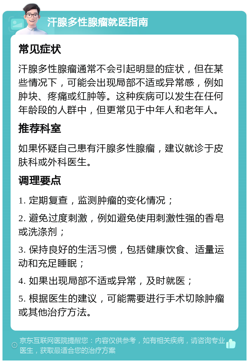 汗腺多性腺瘤就医指南 常见症状 汗腺多性腺瘤通常不会引起明显的症状，但在某些情况下，可能会出现局部不适或异常感，例如肿块、疼痛或红肿等。这种疾病可以发生在任何年龄段的人群中，但更常见于中年人和老年人。 推荐科室 如果怀疑自己患有汗腺多性腺瘤，建议就诊于皮肤科或外科医生。 调理要点 1. 定期复查，监测肿瘤的变化情况； 2. 避免过度刺激，例如避免使用刺激性强的香皂或洗涤剂； 3. 保持良好的生活习惯，包括健康饮食、适量运动和充足睡眠； 4. 如果出现局部不适或异常，及时就医； 5. 根据医生的建议，可能需要进行手术切除肿瘤或其他治疗方法。