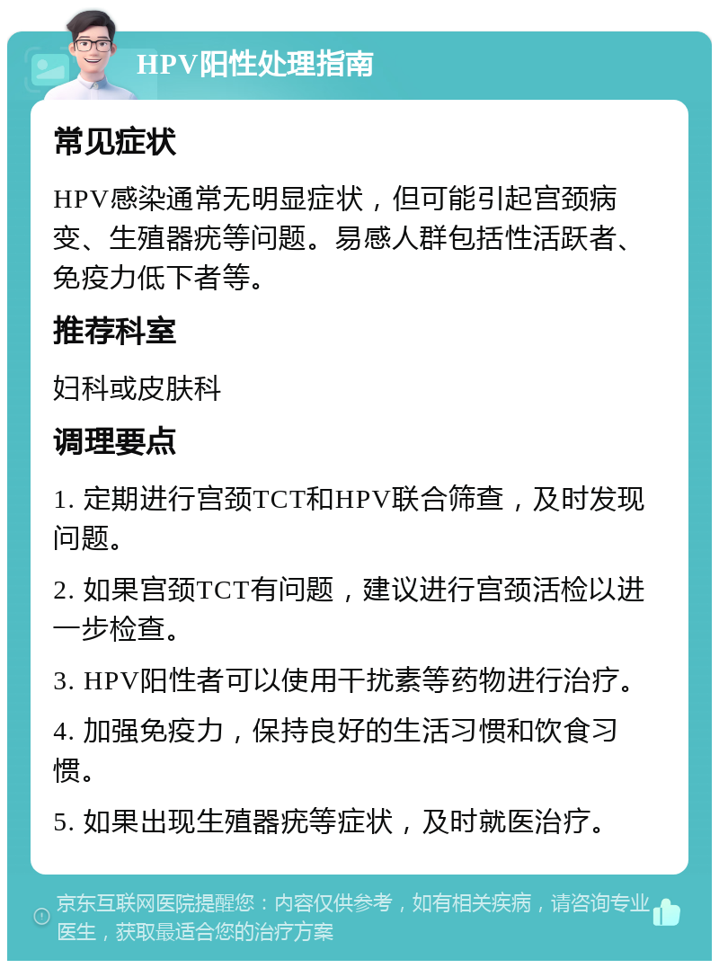 HPV阳性处理指南 常见症状 HPV感染通常无明显症状，但可能引起宫颈病变、生殖器疣等问题。易感人群包括性活跃者、免疫力低下者等。 推荐科室 妇科或皮肤科 调理要点 1. 定期进行宫颈TCT和HPV联合筛查，及时发现问题。 2. 如果宫颈TCT有问题，建议进行宫颈活检以进一步检查。 3. HPV阳性者可以使用干扰素等药物进行治疗。 4. 加强免疫力，保持良好的生活习惯和饮食习惯。 5. 如果出现生殖器疣等症状，及时就医治疗。