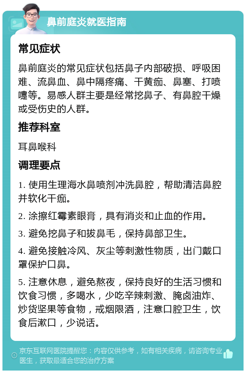 鼻前庭炎就医指南 常见症状 鼻前庭炎的常见症状包括鼻子内部破损、呼吸困难、流鼻血、鼻中隔疼痛、干黄痂、鼻塞、打喷嚏等。易感人群主要是经常挖鼻子、有鼻腔干燥或受伤史的人群。 推荐科室 耳鼻喉科 调理要点 1. 使用生理海水鼻喷剂冲洗鼻腔，帮助清洁鼻腔并软化干痂。 2. 涂擦红霉素眼膏，具有消炎和止血的作用。 3. 避免挖鼻子和拔鼻毛，保持鼻部卫生。 4. 避免接触冷风、灰尘等刺激性物质，出门戴口罩保护口鼻。 5. 注意休息，避免熬夜，保持良好的生活习惯和饮食习惯，多喝水，少吃辛辣刺激、腌卤油炸、炒货坚果等食物，戒烟限酒，注意口腔卫生，饮食后漱口，少说话。