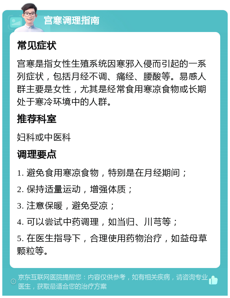 宫寒调理指南 常见症状 宫寒是指女性生殖系统因寒邪入侵而引起的一系列症状，包括月经不调、痛经、腰酸等。易感人群主要是女性，尤其是经常食用寒凉食物或长期处于寒冷环境中的人群。 推荐科室 妇科或中医科 调理要点 1. 避免食用寒凉食物，特别是在月经期间； 2. 保持适量运动，增强体质； 3. 注意保暖，避免受凉； 4. 可以尝试中药调理，如当归、川芎等； 5. 在医生指导下，合理使用药物治疗，如益母草颗粒等。