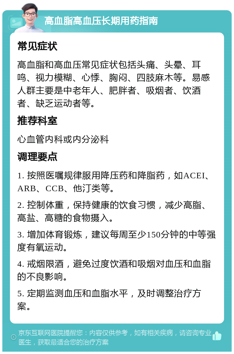 高血脂高血压长期用药指南 常见症状 高血脂和高血压常见症状包括头痛、头晕、耳鸣、视力模糊、心悸、胸闷、四肢麻木等。易感人群主要是中老年人、肥胖者、吸烟者、饮酒者、缺乏运动者等。 推荐科室 心血管内科或内分泌科 调理要点 1. 按照医嘱规律服用降压药和降脂药，如ACEI、ARB、CCB、他汀类等。 2. 控制体重，保持健康的饮食习惯，减少高脂、高盐、高糖的食物摄入。 3. 增加体育锻炼，建议每周至少150分钟的中等强度有氧运动。 4. 戒烟限酒，避免过度饮酒和吸烟对血压和血脂的不良影响。 5. 定期监测血压和血脂水平，及时调整治疗方案。