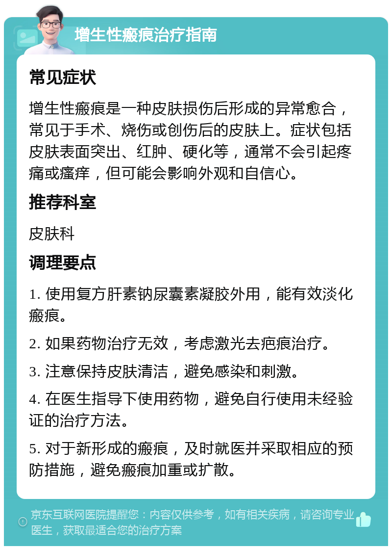 增生性瘢痕治疗指南 常见症状 增生性瘢痕是一种皮肤损伤后形成的异常愈合，常见于手术、烧伤或创伤后的皮肤上。症状包括皮肤表面突出、红肿、硬化等，通常不会引起疼痛或瘙痒，但可能会影响外观和自信心。 推荐科室 皮肤科 调理要点 1. 使用复方肝素钠尿囊素凝胶外用，能有效淡化瘢痕。 2. 如果药物治疗无效，考虑激光去疤痕治疗。 3. 注意保持皮肤清洁，避免感染和刺激。 4. 在医生指导下使用药物，避免自行使用未经验证的治疗方法。 5. 对于新形成的瘢痕，及时就医并采取相应的预防措施，避免瘢痕加重或扩散。