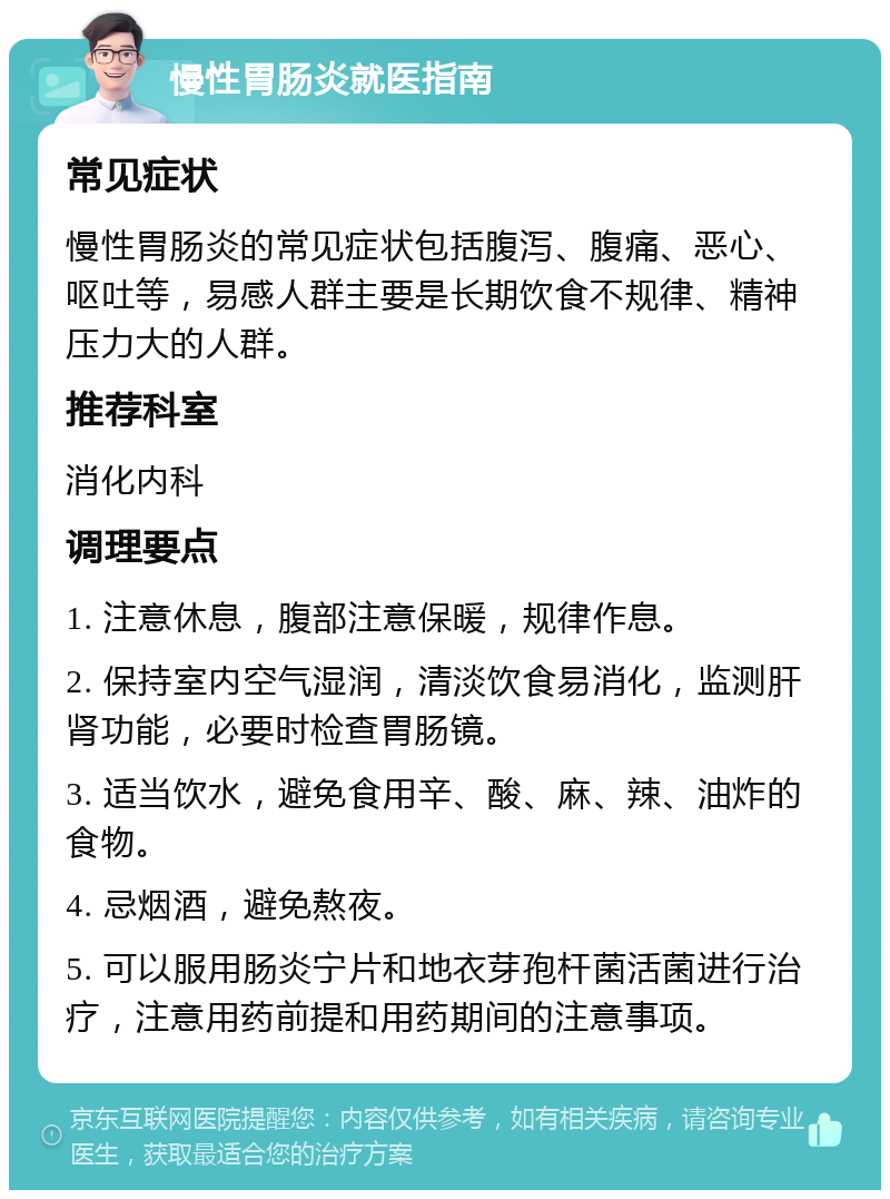 慢性胃肠炎就医指南 常见症状 慢性胃肠炎的常见症状包括腹泻、腹痛、恶心、呕吐等，易感人群主要是长期饮食不规律、精神压力大的人群。 推荐科室 消化内科 调理要点 1. 注意休息，腹部注意保暖，规律作息。 2. 保持室内空气湿润，清淡饮食易消化，监测肝肾功能，必要时检查胃肠镜。 3. 适当饮水，避免食用辛、酸、麻、辣、油炸的食物。 4. 忌烟酒，避免熬夜。 5. 可以服用肠炎宁片和地衣芽孢杆菌活菌进行治疗，注意用药前提和用药期间的注意事项。