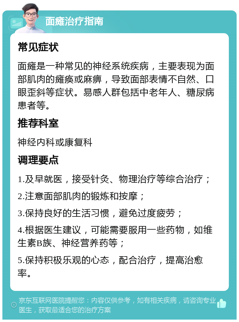 面瘫治疗指南 常见症状 面瘫是一种常见的神经系统疾病，主要表现为面部肌肉的瘫痪或麻痹，导致面部表情不自然、口眼歪斜等症状。易感人群包括中老年人、糖尿病患者等。 推荐科室 神经内科或康复科 调理要点 1.及早就医，接受针灸、物理治疗等综合治疗； 2.注意面部肌肉的锻炼和按摩； 3.保持良好的生活习惯，避免过度疲劳； 4.根据医生建议，可能需要服用一些药物，如维生素B族、神经营养药等； 5.保持积极乐观的心态，配合治疗，提高治愈率。