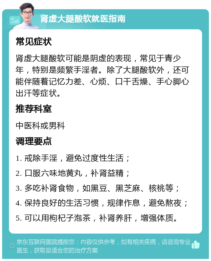 肾虚大腿酸软就医指南 常见症状 肾虚大腿酸软可能是阴虚的表现，常见于青少年，特别是频繁手淫者。除了大腿酸软外，还可能伴随着记忆力差、心烦、口干舌燥、手心脚心出汗等症状。 推荐科室 中医科或男科 调理要点 1. 戒除手淫，避免过度性生活； 2. 口服六味地黄丸，补肾益精； 3. 多吃补肾食物，如黑豆、黑芝麻、核桃等； 4. 保持良好的生活习惯，规律作息，避免熬夜； 5. 可以用枸杞子泡茶，补肾养肝，增强体质。