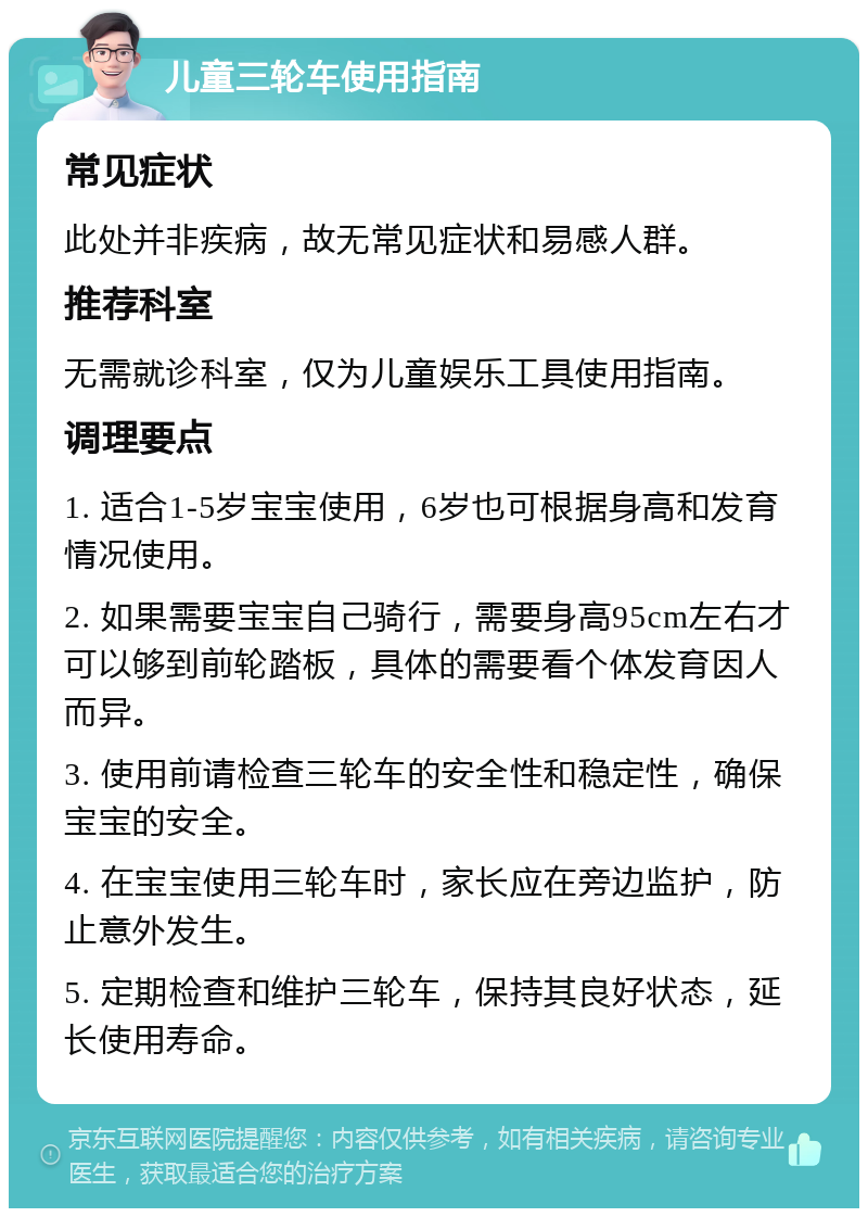 儿童三轮车使用指南 常见症状 此处并非疾病，故无常见症状和易感人群。 推荐科室 无需就诊科室，仅为儿童娱乐工具使用指南。 调理要点 1. 适合1-5岁宝宝使用，6岁也可根据身高和发育情况使用。 2. 如果需要宝宝自己骑行，需要身高95cm左右才可以够到前轮踏板，具体的需要看个体发育因人而异。 3. 使用前请检查三轮车的安全性和稳定性，确保宝宝的安全。 4. 在宝宝使用三轮车时，家长应在旁边监护，防止意外发生。 5. 定期检查和维护三轮车，保持其良好状态，延长使用寿命。