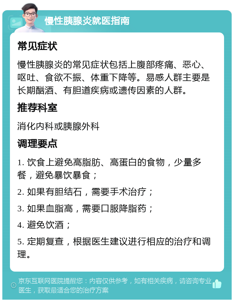 慢性胰腺炎就医指南 常见症状 慢性胰腺炎的常见症状包括上腹部疼痛、恶心、呕吐、食欲不振、体重下降等。易感人群主要是长期酗酒、有胆道疾病或遗传因素的人群。 推荐科室 消化内科或胰腺外科 调理要点 1. 饮食上避免高脂肪、高蛋白的食物，少量多餐，避免暴饮暴食； 2. 如果有胆结石，需要手术治疗； 3. 如果血脂高，需要口服降脂药； 4. 避免饮酒； 5. 定期复查，根据医生建议进行相应的治疗和调理。