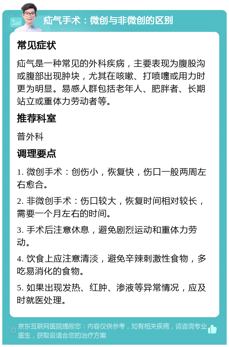 疝气手术：微创与非微创的区别 常见症状 疝气是一种常见的外科疾病，主要表现为腹股沟或腹部出现肿块，尤其在咳嗽、打喷嚏或用力时更为明显。易感人群包括老年人、肥胖者、长期站立或重体力劳动者等。 推荐科室 普外科 调理要点 1. 微创手术：创伤小，恢复快，伤口一般两周左右愈合。 2. 非微创手术：伤口较大，恢复时间相对较长，需要一个月左右的时间。 3. 手术后注意休息，避免剧烈运动和重体力劳动。 4. 饮食上应注意清淡，避免辛辣刺激性食物，多吃易消化的食物。 5. 如果出现发热、红肿、渗液等异常情况，应及时就医处理。