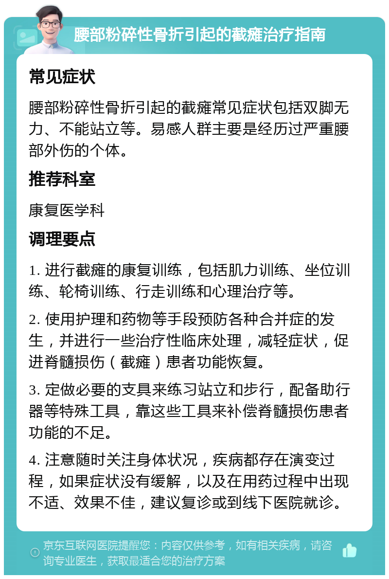 腰部粉碎性骨折引起的截瘫治疗指南 常见症状 腰部粉碎性骨折引起的截瘫常见症状包括双脚无力、不能站立等。易感人群主要是经历过严重腰部外伤的个体。 推荐科室 康复医学科 调理要点 1. 进行截瘫的康复训练，包括肌力训练、坐位训练、轮椅训练、行走训练和心理治疗等。 2. 使用护理和药物等手段预防各种合并症的发生，并进行一些治疗性临床处理，减轻症状，促进脊髓损伤（截瘫）患者功能恢复。 3. 定做必要的支具来练习站立和步行，配备助行器等特殊工具，靠这些工具来补偿脊髓损伤患者功能的不足。 4. 注意随时关注身体状况，疾病都存在演变过程，如果症状没有缓解，以及在用药过程中出现不适、效果不佳，建议复诊或到线下医院就诊。