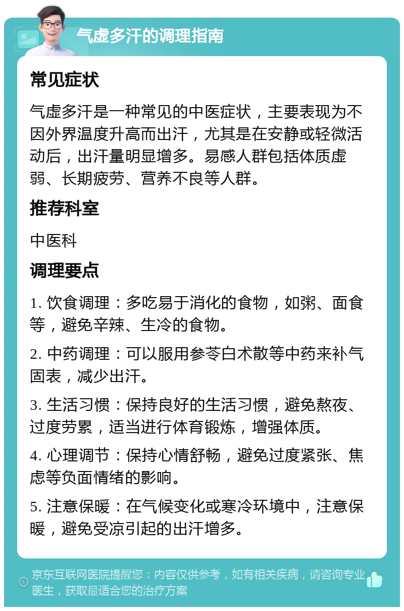 气虚多汗的调理指南 常见症状 气虚多汗是一种常见的中医症状，主要表现为不因外界温度升高而出汗，尤其是在安静或轻微活动后，出汗量明显增多。易感人群包括体质虚弱、长期疲劳、营养不良等人群。 推荐科室 中医科 调理要点 1. 饮食调理：多吃易于消化的食物，如粥、面食等，避免辛辣、生冷的食物。 2. 中药调理：可以服用参苓白术散等中药来补气固表，减少出汗。 3. 生活习惯：保持良好的生活习惯，避免熬夜、过度劳累，适当进行体育锻炼，增强体质。 4. 心理调节：保持心情舒畅，避免过度紧张、焦虑等负面情绪的影响。 5. 注意保暖：在气候变化或寒冷环境中，注意保暖，避免受凉引起的出汗增多。