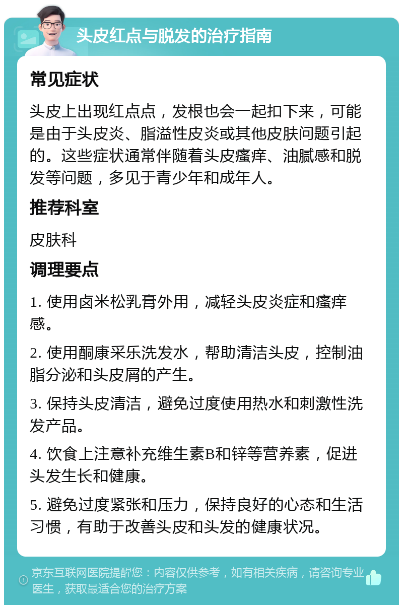 头皮红点与脱发的治疗指南 常见症状 头皮上出现红点点，发根也会一起扣下来，可能是由于头皮炎、脂溢性皮炎或其他皮肤问题引起的。这些症状通常伴随着头皮瘙痒、油腻感和脱发等问题，多见于青少年和成年人。 推荐科室 皮肤科 调理要点 1. 使用卤米松乳膏外用，减轻头皮炎症和瘙痒感。 2. 使用酮康采乐洗发水，帮助清洁头皮，控制油脂分泌和头皮屑的产生。 3. 保持头皮清洁，避免过度使用热水和刺激性洗发产品。 4. 饮食上注意补充维生素B和锌等营养素，促进头发生长和健康。 5. 避免过度紧张和压力，保持良好的心态和生活习惯，有助于改善头皮和头发的健康状况。