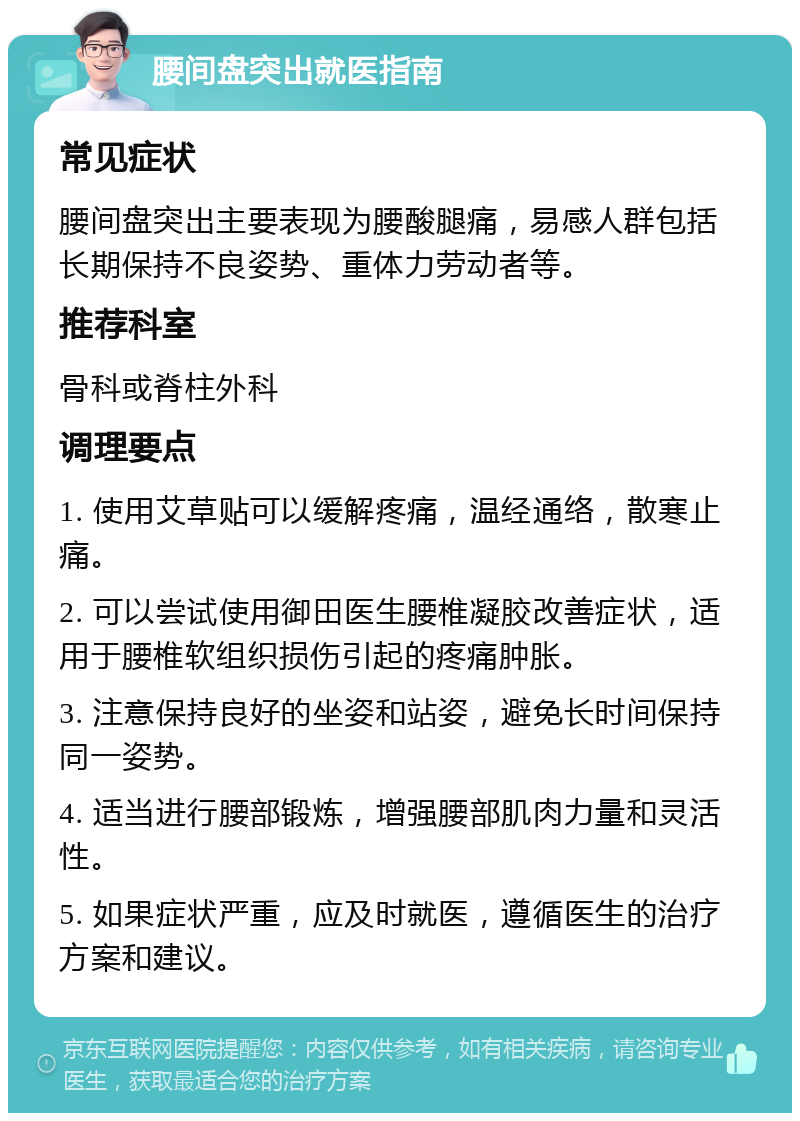 腰间盘突出就医指南 常见症状 腰间盘突出主要表现为腰酸腿痛，易感人群包括长期保持不良姿势、重体力劳动者等。 推荐科室 骨科或脊柱外科 调理要点 1. 使用艾草贴可以缓解疼痛，温经通络，散寒止痛。 2. 可以尝试使用御田医生腰椎凝胶改善症状，适用于腰椎软组织损伤引起的疼痛肿胀。 3. 注意保持良好的坐姿和站姿，避免长时间保持同一姿势。 4. 适当进行腰部锻炼，增强腰部肌肉力量和灵活性。 5. 如果症状严重，应及时就医，遵循医生的治疗方案和建议。