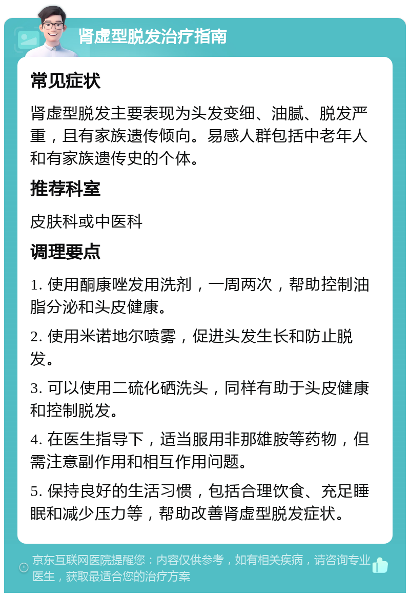 肾虚型脱发治疗指南 常见症状 肾虚型脱发主要表现为头发变细、油腻、脱发严重，且有家族遗传倾向。易感人群包括中老年人和有家族遗传史的个体。 推荐科室 皮肤科或中医科 调理要点 1. 使用酮康唑发用洗剂，一周两次，帮助控制油脂分泌和头皮健康。 2. 使用米诺地尔喷雾，促进头发生长和防止脱发。 3. 可以使用二硫化硒洗头，同样有助于头皮健康和控制脱发。 4. 在医生指导下，适当服用非那雄胺等药物，但需注意副作用和相互作用问题。 5. 保持良好的生活习惯，包括合理饮食、充足睡眠和减少压力等，帮助改善肾虚型脱发症状。