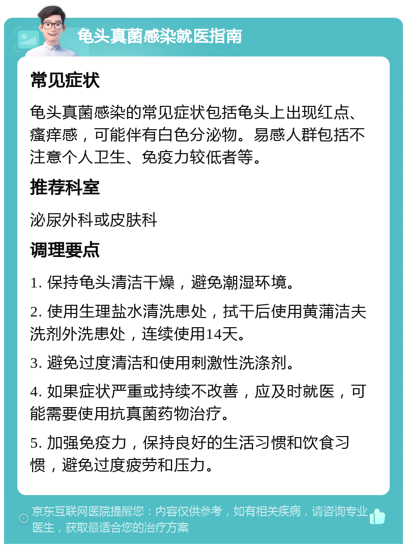 龟头真菌感染就医指南 常见症状 龟头真菌感染的常见症状包括龟头上出现红点、瘙痒感，可能伴有白色分泌物。易感人群包括不注意个人卫生、免疫力较低者等。 推荐科室 泌尿外科或皮肤科 调理要点 1. 保持龟头清洁干燥，避免潮湿环境。 2. 使用生理盐水清洗患处，拭干后使用黄蒲洁夫洗剂外洗患处，连续使用14天。 3. 避免过度清洁和使用刺激性洗涤剂。 4. 如果症状严重或持续不改善，应及时就医，可能需要使用抗真菌药物治疗。 5. 加强免疫力，保持良好的生活习惯和饮食习惯，避免过度疲劳和压力。