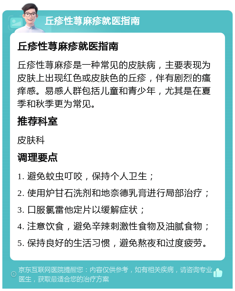 丘疹性荨麻疹就医指南 丘疹性荨麻疹就医指南 丘疹性荨麻疹是一种常见的皮肤病，主要表现为皮肤上出现红色或皮肤色的丘疹，伴有剧烈的瘙痒感。易感人群包括儿童和青少年，尤其是在夏季和秋季更为常见。 推荐科室 皮肤科 调理要点 1. 避免蚊虫叮咬，保持个人卫生； 2. 使用炉甘石洗剂和地奈德乳膏进行局部治疗； 3. 口服氯雷他定片以缓解症状； 4. 注意饮食，避免辛辣刺激性食物及油腻食物； 5. 保持良好的生活习惯，避免熬夜和过度疲劳。