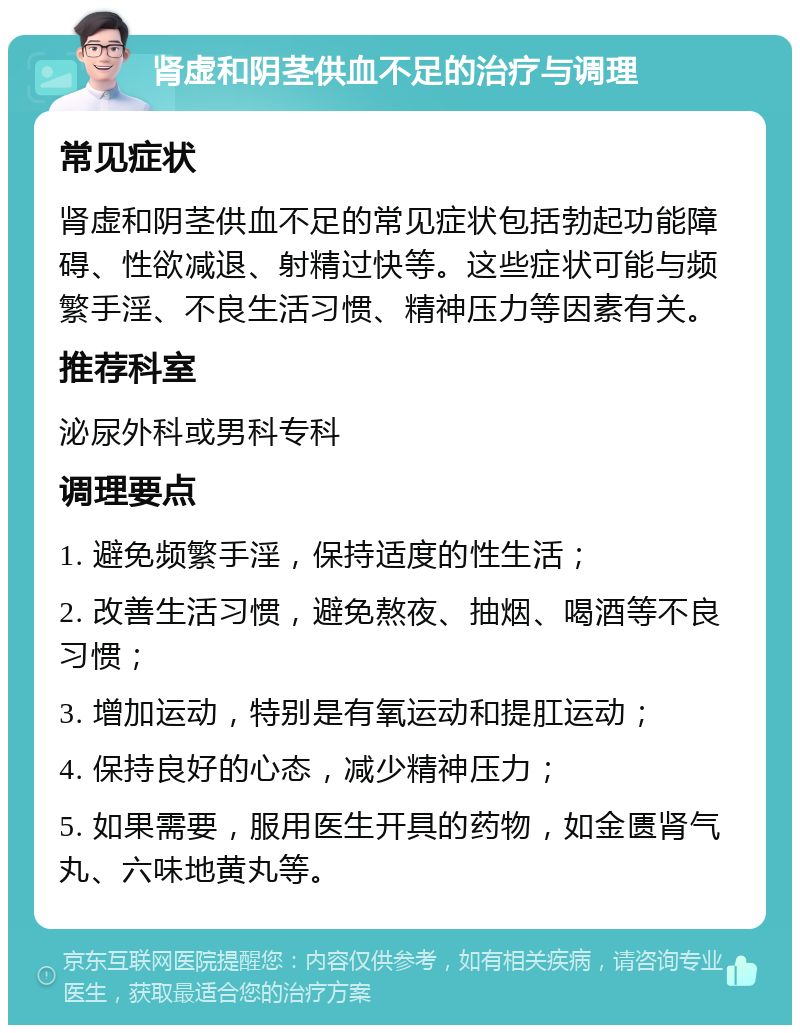 肾虚和阴茎供血不足的治疗与调理 常见症状 肾虚和阴茎供血不足的常见症状包括勃起功能障碍、性欲减退、射精过快等。这些症状可能与频繁手淫、不良生活习惯、精神压力等因素有关。 推荐科室 泌尿外科或男科专科 调理要点 1. 避免频繁手淫，保持适度的性生活； 2. 改善生活习惯，避免熬夜、抽烟、喝酒等不良习惯； 3. 增加运动，特别是有氧运动和提肛运动； 4. 保持良好的心态，减少精神压力； 5. 如果需要，服用医生开具的药物，如金匮肾气丸、六味地黄丸等。