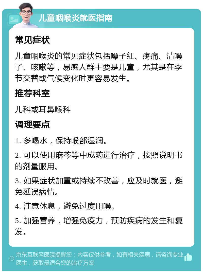 儿童咽喉炎就医指南 常见症状 儿童咽喉炎的常见症状包括嗓子红、疼痛、清嗓子、咳嗽等，易感人群主要是儿童，尤其是在季节交替或气候变化时更容易发生。 推荐科室 儿科或耳鼻喉科 调理要点 1. 多喝水，保持喉部湿润。 2. 可以使用麻芩等中成药进行治疗，按照说明书的剂量服用。 3. 如果症状加重或持续不改善，应及时就医，避免延误病情。 4. 注意休息，避免过度用嗓。 5. 加强营养，增强免疫力，预防疾病的发生和复发。